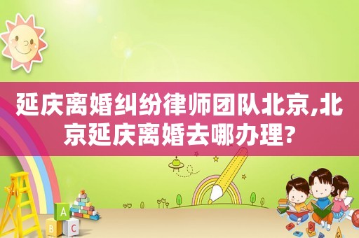 延慶離婚糾紛律師團隊北京,北京延慶離婚去哪辦理?