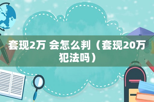 套現2萬 會怎么判（套現20萬犯法嗎）