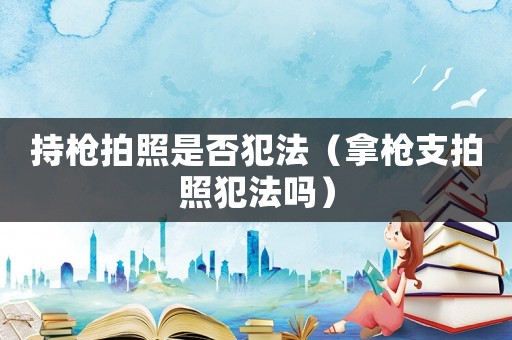 持槍拍照是否犯法（拿槍支拍照犯法嗎）