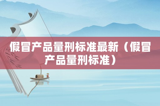 假冒產品量刑標準最新（假冒產品量刑標準）