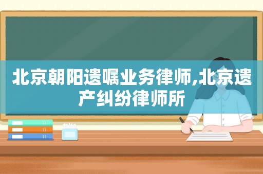 北京朝陽遺囑業務律師,北京遺產糾紛律師所
