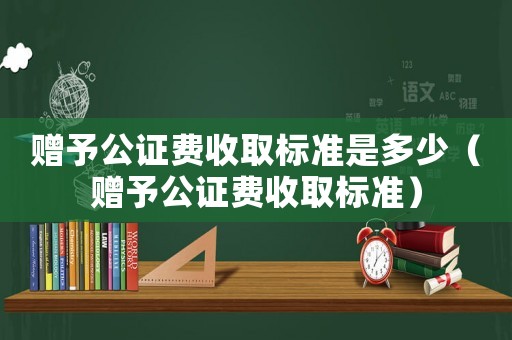 贈予公證費收取標準是多少（贈予公證費收取標準）
