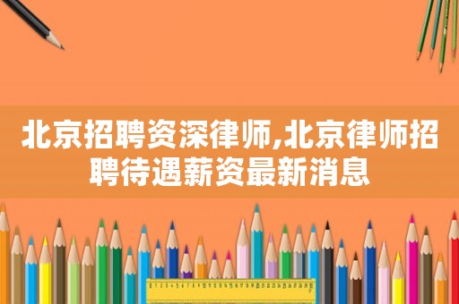北京招聘資深律師,北京律師招聘待遇薪資最新消息