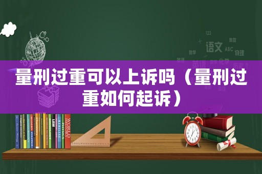 量刑過重可以上訴嗎（量刑過重如何起訴）