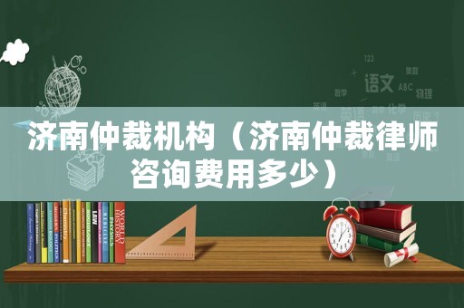 濟南仲裁機構（濟南仲裁律師咨詢費用多少）