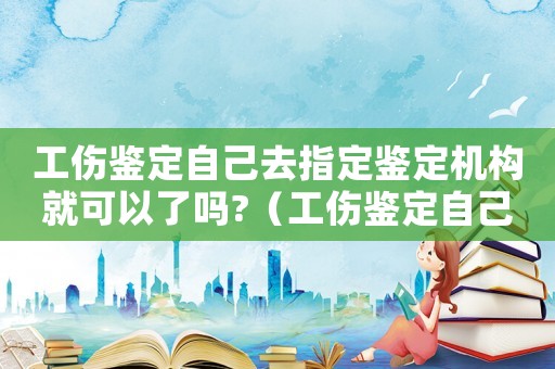 工傷鑒定自己去指定鑒定機構就可以了嗎?（工傷鑒定自己可以去做嗎）