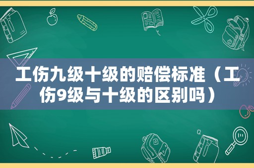 工傷九級十級的賠償標(biāo)準(zhǔn)（工傷9級與十級的區(qū)別嗎）