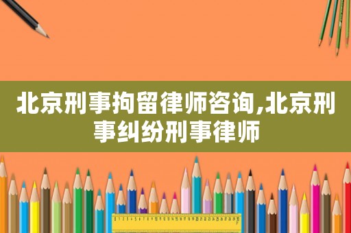 北京刑事拘留律師咨詢,北京刑事糾紛刑事律師