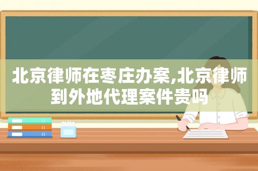 北京律師在棗莊辦案,北京律師到外地代理案件貴嗎