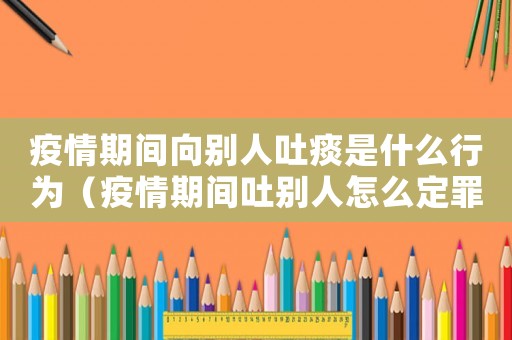疫情期間向別人吐痰是什么行為（疫情期間吐別人怎么定罪）