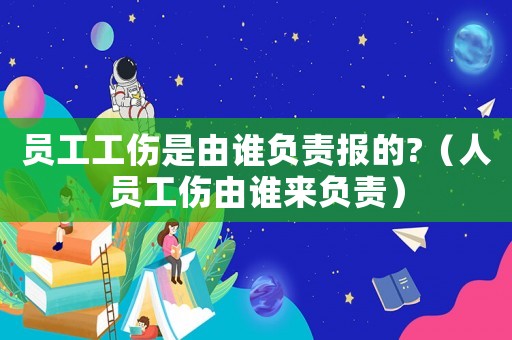 員工工傷是由誰負責報的?（人員工傷由誰來負責）