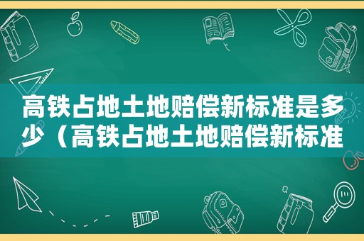高鐵占地土地賠償新標準是多少（高鐵占地土地賠償新標準）