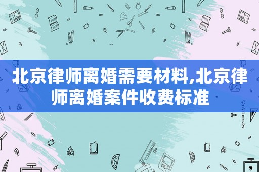 北京律師離婚需要材料,北京律師離婚案件收費標準