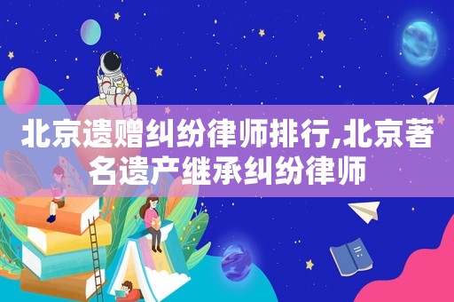 北京遺贈糾紛律師排行,北京著名遺產繼承糾紛律師