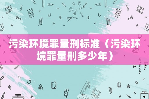 污染環(huán)境罪量刑標(biāo)準(zhǔn)（污染環(huán)境罪量刑多少年）