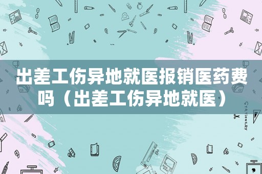 出差工傷異地就醫(yī)報(bào)銷醫(yī)藥費(fèi)嗎（出差工傷異地就醫(yī)）