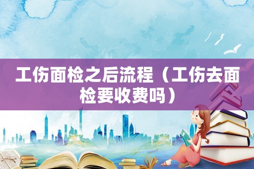 工傷面檢之后流程（工傷去面檢要收費嗎）