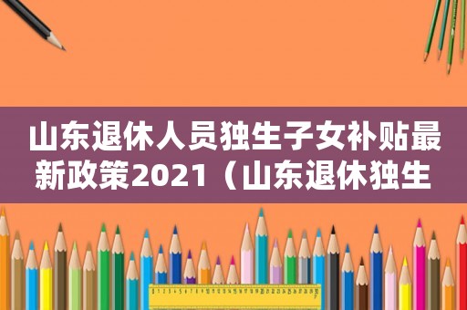 山東退休人員獨生子女補貼最新政策2021（山東退休獨生子女費標準）