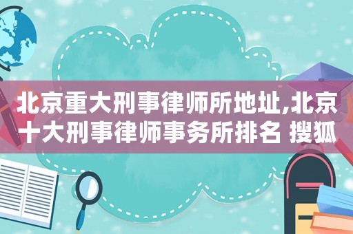 北京重大刑事律師所地址,北京十大刑事律師事務所排名 搜狐