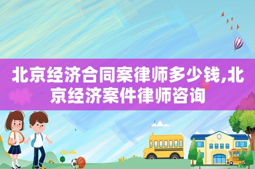 北京經濟合同案律師多少錢,北京經濟案件律師咨詢