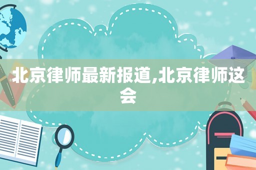 北京律師最新報道,北京律師這會