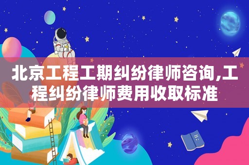北京工程工期糾紛律師咨詢,工程糾紛律師費用收取標準