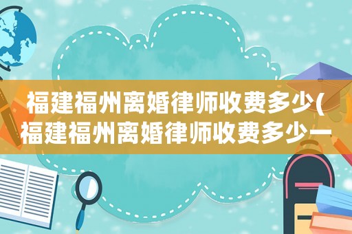 福建福州離婚律師收費多少(福建福州離婚律師收費多少一個月)