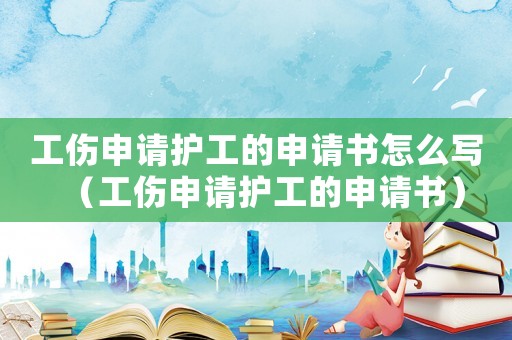 工傷申請(qǐng)護(hù)工的申請(qǐng)書怎么寫（工傷申請(qǐng)護(hù)工的申請(qǐng)書）