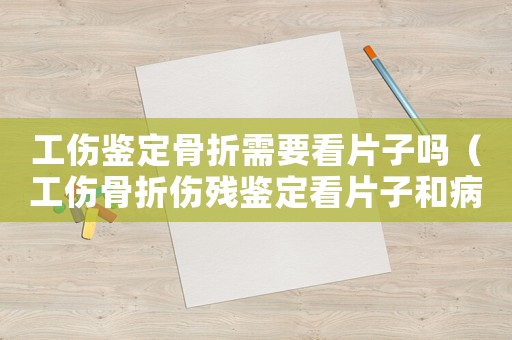 工傷鑒定骨折需要看片子嗎（工傷骨折傷殘鑒定看片子和病歷嗎）