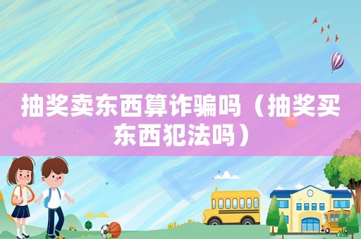 抽獎賣東西算詐騙嗎（抽獎買東西犯法嗎）