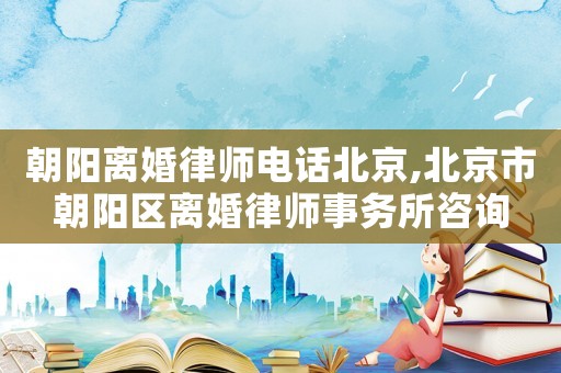 朝陽離婚律師電話北京,北京市朝陽區離婚律師事務所咨詢
