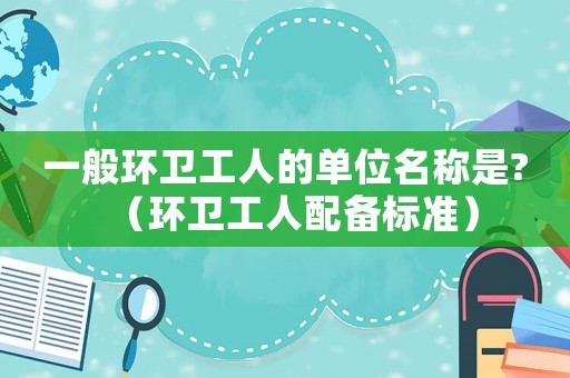 一般環衛工人的單位名稱是?（環衛工人配備標準）
