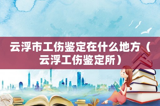 云浮市工傷鑒定在什么地方（云浮工傷鑒定所）