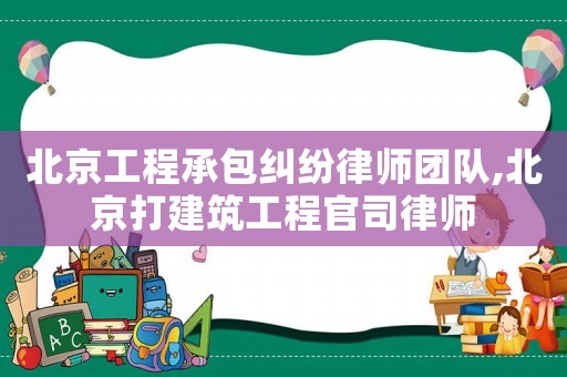 北京工程承包糾紛律師團隊,北京打建筑工程官司律師