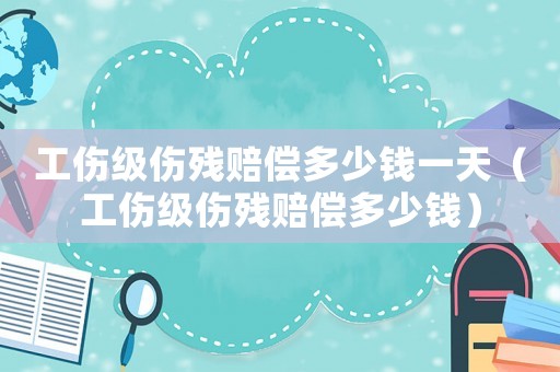 工傷級傷殘賠償多少錢一天（工傷級傷殘賠償多少錢）
