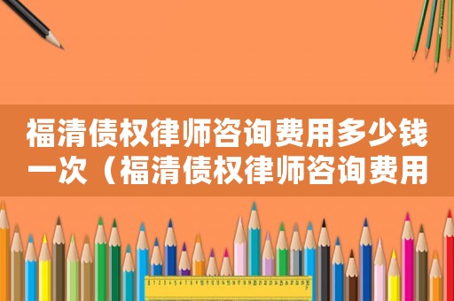 福清債權(quán)律師咨詢費(fèi)用多少錢一次（福清債權(quán)律師咨詢費(fèi)用多少）