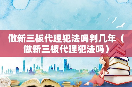 做新三板代理犯法嗎判幾年（做新三板代理犯法嗎）
