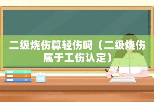 二級燒傷算輕傷嗎（二級燒傷屬于工傷認定）