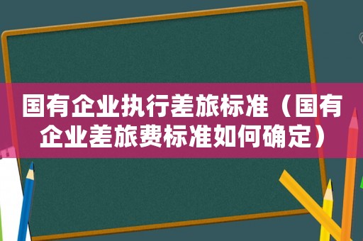 國有企業執行差旅標準（國有企業差旅費標準如何確定）