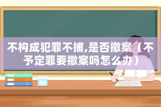 不構(gòu)成犯罪不捕,是否撤案（不予定罪要撤案嗎怎么辦）