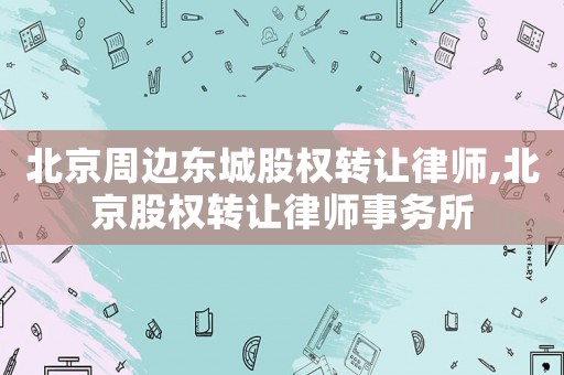 北京周邊東城股權轉讓律師,北京股權轉讓律師事務所