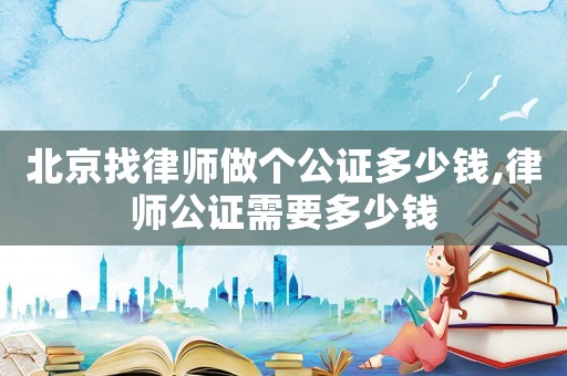 北京找律師做個公證多少錢,律師公證需要多少錢