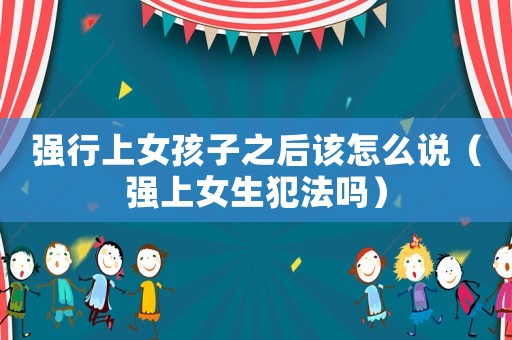 強行上女孩子之后該怎么說（強上女生犯法嗎）