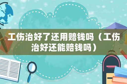 工傷治好了還用賠錢嗎（工傷治好還能賠錢嗎）