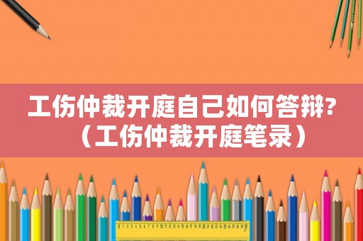 工傷仲裁開庭自己如何答辯?（工傷仲裁開庭筆錄）