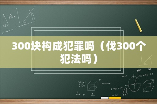 300塊構(gòu)成犯罪嗎（伐300個(gè)犯法嗎）