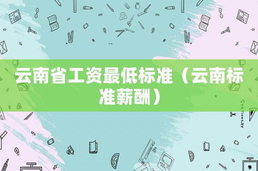 云南省工資最低標(biāo)準(zhǔn)（云南標(biāo)準(zhǔn)薪酬）
