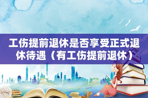工傷提前退休是否享受正式退休待遇（有工傷提前退休）