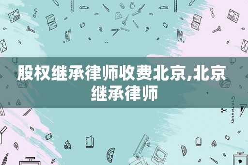 股權(quán)繼承律師收費(fèi)北京,北京 繼承律師