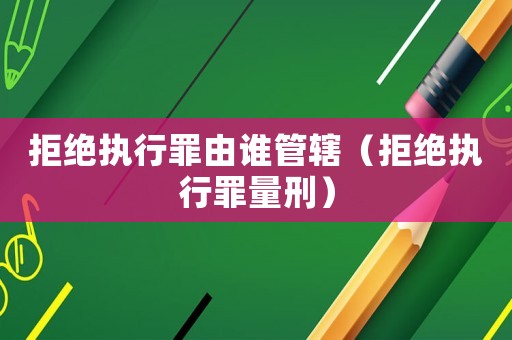 拒絕執行罪由誰管轄（拒絕執行罪量刑）